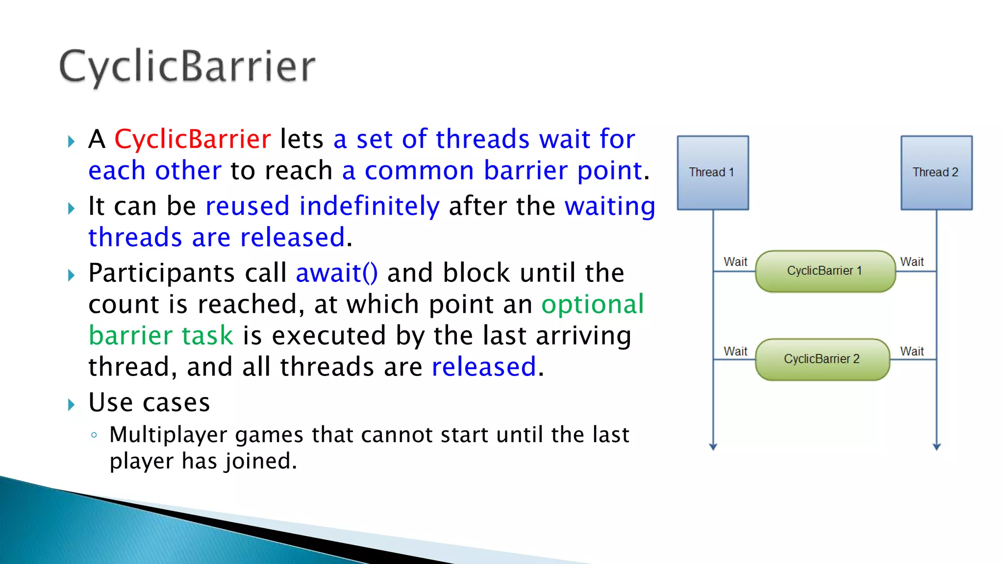  A CyclicBarrier lets a set of threads wait for
each other to reach a common barrier point.
 It can be reused indefinitely after the waiting
threads are released.
 Participants call await() and block until the
count is reached, at which point an optional
barrier task is executed by the last arriving
thread, and all threads are released.
 Use cases
◦ Multiplayer games that cannot start until the last
player has joined.
 