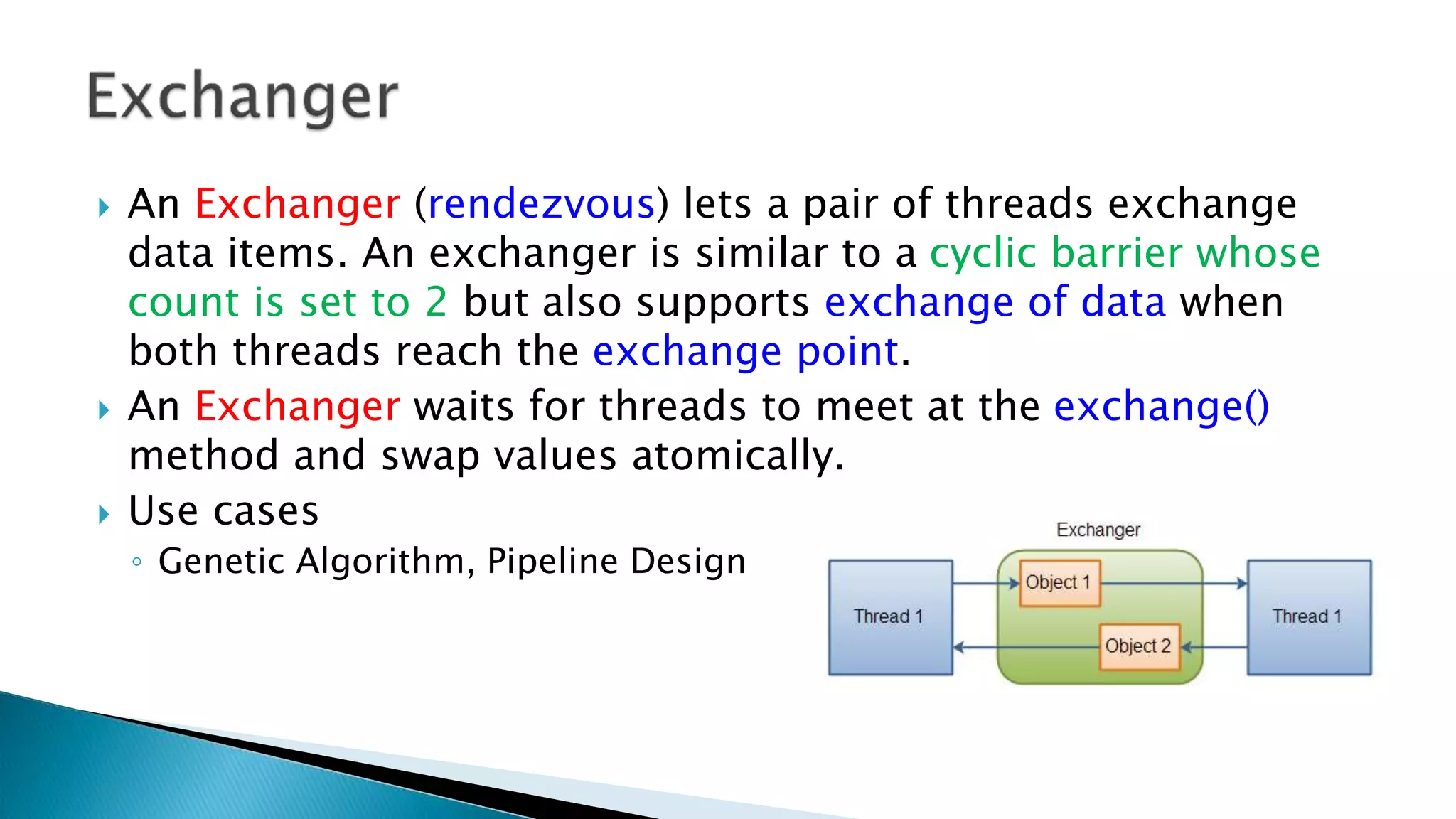  An Exchanger (rendezvous) lets a pair of threads exchange
data items. An exchanger is similar to a cyclic barrier whose
count is set to 2 but also supports exchange of data when
both threads reach the exchange point.
 An Exchanger waits for threads to meet at the exchange()
method and swap values atomically.
 Use cases
◦ Genetic Algorithm, Pipeline Design
 