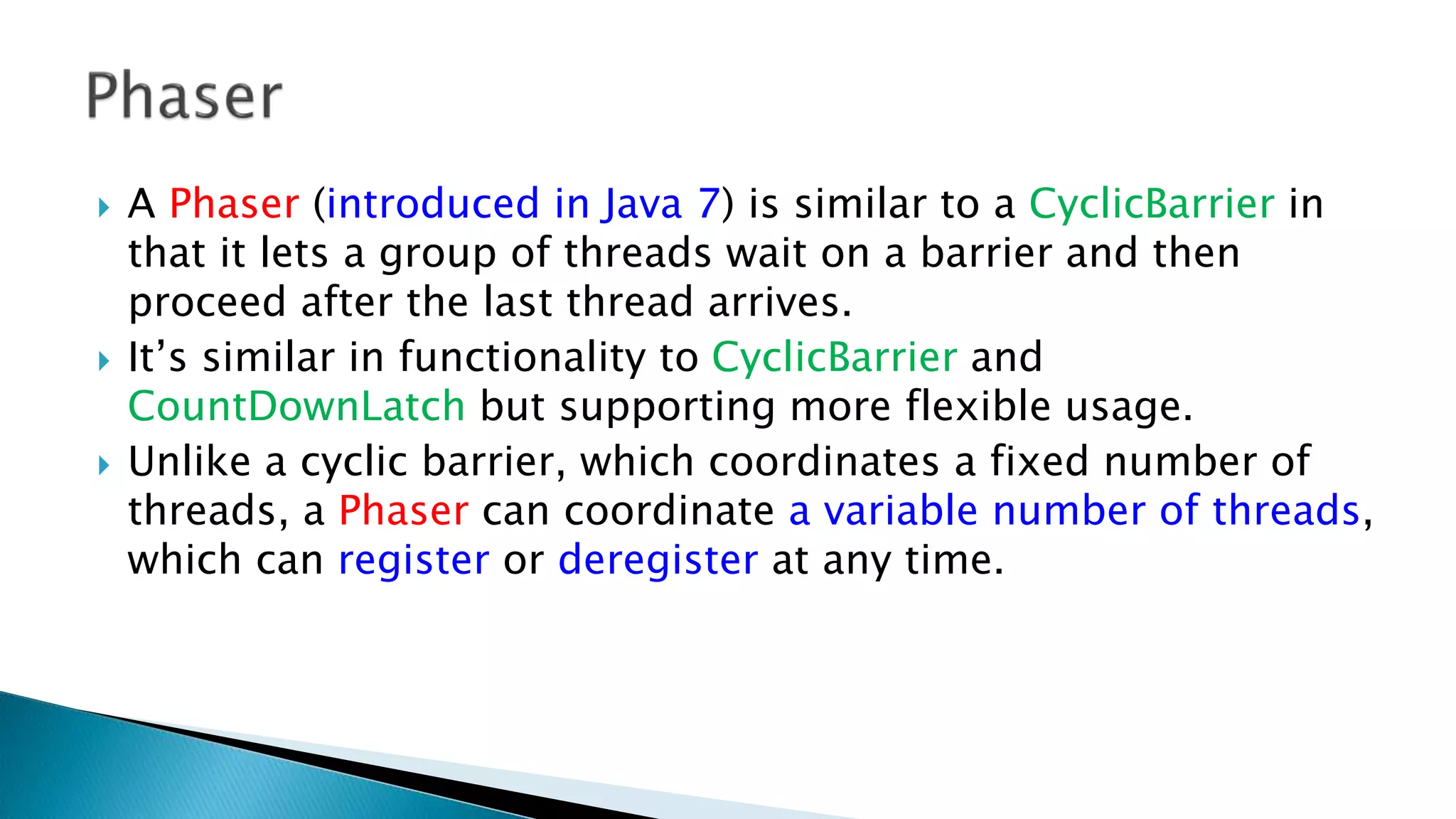  A Phaser (introduced in Java 7) is similar to a CyclicBarrier in
that it lets a group of threads wait on a barrier and then
proceed after the last thread arrives.
 It’s similar in functionality to CyclicBarrier and
CountDownLatch but supporting more flexible usage.
 Unlike a cyclic barrier, which coordinates a fixed number of
threads, a Phaser can coordinate a variable number of threads,
which can register or deregister at any time.
 