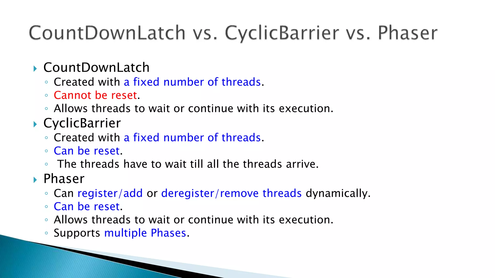  CountDownLatch
◦ Created with a fixed number of threads.
◦ Cannot be reset.
◦ Allows threads to wait or continue with its execution.
 CyclicBarrier
◦ Created with a fixed number of threads.
◦ Can be reset.
◦ The threads have to wait till all the threads arrive.
 Phaser
◦ Can register/add or deregister/remove threads dynamically.
◦ Can be reset.
◦ Allows threads to wait or continue with its execution.
◦ Supports multiple Phases.
 