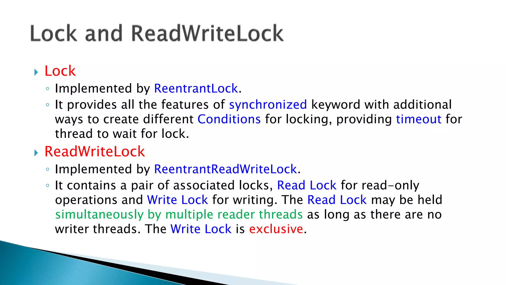  Lock
◦ Implemented by ReentrantLock.
◦ It provides all the features of synchronized keyword with additional
ways to create different Conditions for locking, providing timeout for
thread to wait for lock.
 ReadWriteLock
◦ Implemented by ReentrantReadWriteLock.
◦ It contains a pair of associated locks, Read Lock for read-only
operations and Write Lock for writing. The Read Lock may be held
simultaneously by multiple reader threads as long as there are no
writer threads. The Write Lock is exclusive.
 