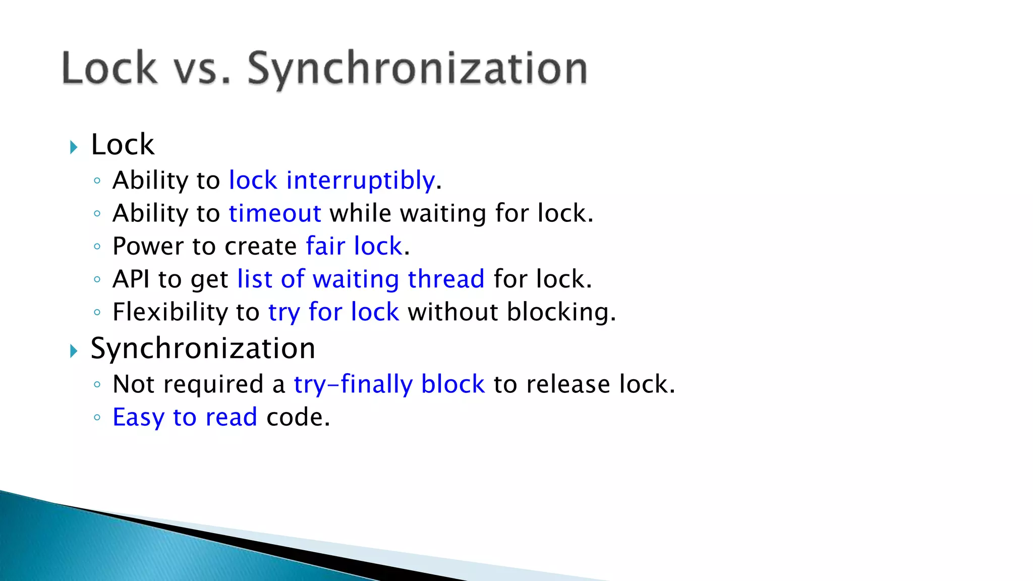  Lock
◦ Ability to lock interruptibly.
◦ Ability to timeout while waiting for lock.
◦ Power to create fair lock.
◦ API to get list of waiting thread for lock.
◦ Flexibility to try for lock without blocking.
 Synchronization
◦ Not required a try-finally block to release lock.
◦ Easy to read code.
 