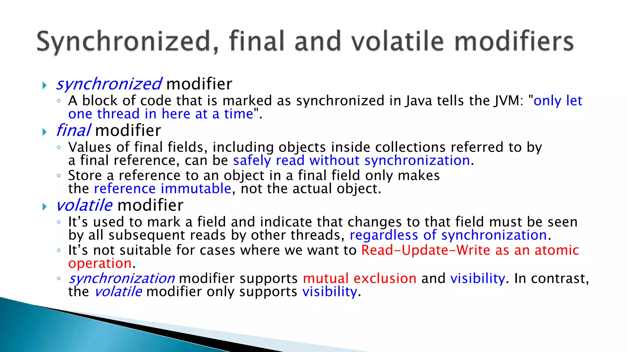  synchronized modifier
◦ A block of code that is marked as synchronized in Java tells the JVM: "only let
one thread in here at a time".
 final modifier
◦ Values of final fields, including objects inside collections referred to by
a final reference, can be safely read without synchronization.
◦ Store a reference to an object in a final field only makes
the reference immutable, not the actual object.
 volatile modifier
◦ It’s used to mark a field and indicate that changes to that field must be seen
by all subsequent reads by other threads, regardless of synchronization.
◦ It’s not suitable for cases where we want to Read-Update-Write as an atomic
operation.
◦ synchronization modifier supports mutual exclusion and visibility. In contrast,
the volatile modifier only supports visibility.
 