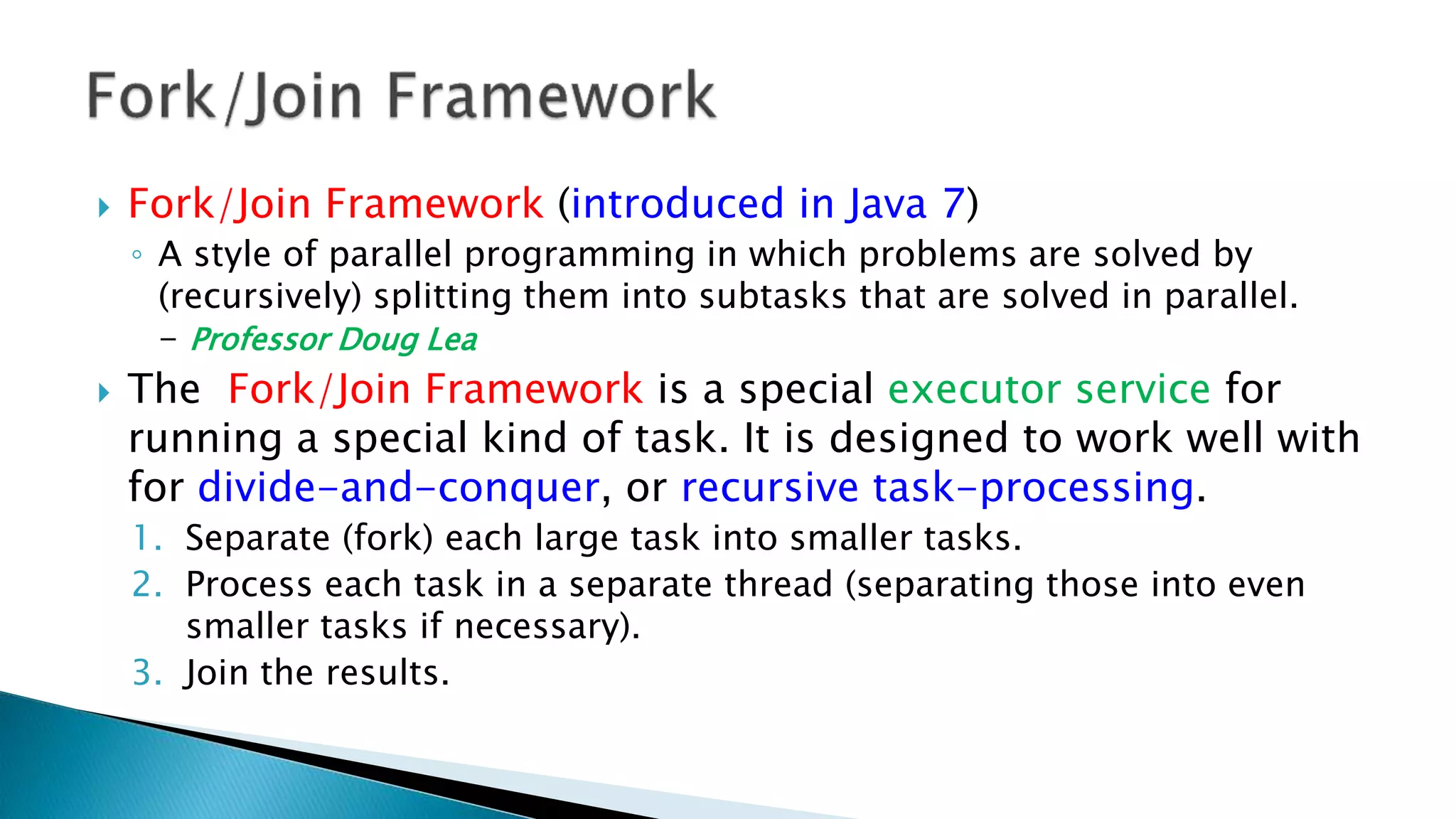  Fork/Join Framework (introduced in Java 7)
◦ A style of parallel programming in which problems are solved by
(recursively) splitting them into subtasks that are solved in parallel.
- Professor Doug Lea
 The Fork/Join Framework is a special executor service for
running a special kind of task. It is designed to work well with
for divide-and-conquer, or recursive task-processing.
1. Separate (fork) each large task into smaller tasks.
2. Process each task in a separate thread (separating those into even
smaller tasks if necessary).
3. Join the results.
 