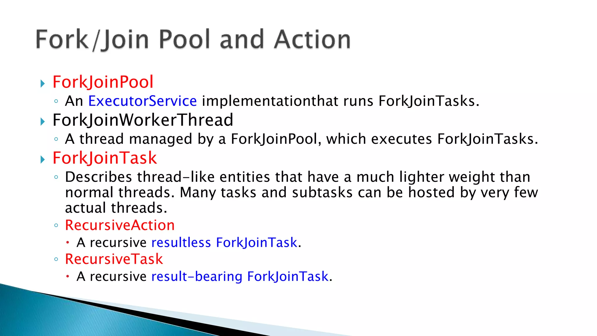  ForkJoinPool
◦ An ExecutorService implementationthat runs ForkJoinTasks.
 ForkJoinWorkerThread
◦ A thread managed by a ForkJoinPool, which executes ForkJoinTasks.
 ForkJoinTask
◦ Describes thread-like entities that have a much lighter weight than
normal threads. Many tasks and subtasks can be hosted by very few
actual threads.
◦ RecursiveAction
 A recursive resultless ForkJoinTask.
◦ RecursiveTask
 A recursive result-bearing ForkJoinTask.
 