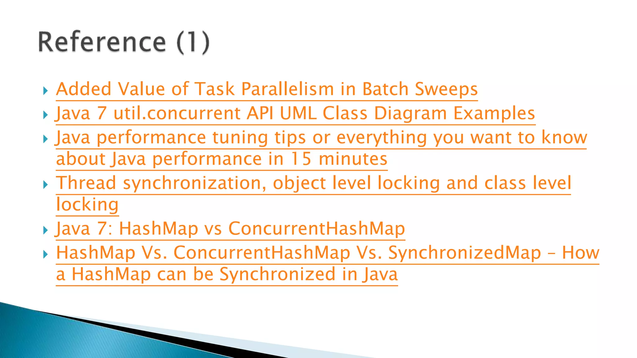  Added Value of Task Parallelism in Batch Sweeps
 Java 7 util.concurrent API UML Class Diagram Examples
 Java performance tuning tips or everything you want to know
about Java performance in 15 minutes
 Thread synchronization, object level locking and class level
locking
 Java 7: HashMap vs ConcurrentHashMap
 HashMap Vs. ConcurrentHashMap Vs. SynchronizedMap – How
a HashMap can be Synchronized in Java
 