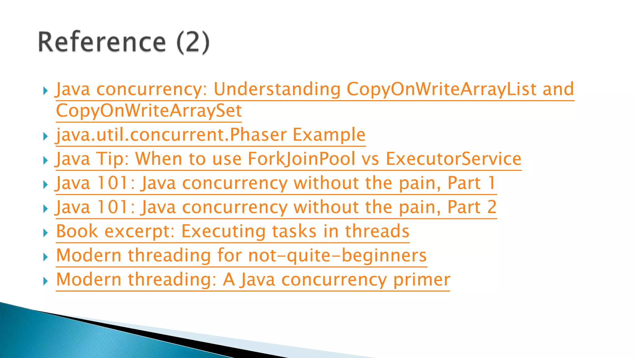  Java concurrency: Understanding CopyOnWriteArrayList and
CopyOnWriteArraySet
 java.util.concurrent.Phaser Example
 Java Tip: When to use ForkJoinPool vs ExecutorService
 Java 101: Java concurrency without the pain, Part 1
 Java 101: Java concurrency without the pain, Part 2
 Book excerpt: Executing tasks in threads
 Modern threading for not-quite-beginners
 Modern threading: A Java concurrency primer
 