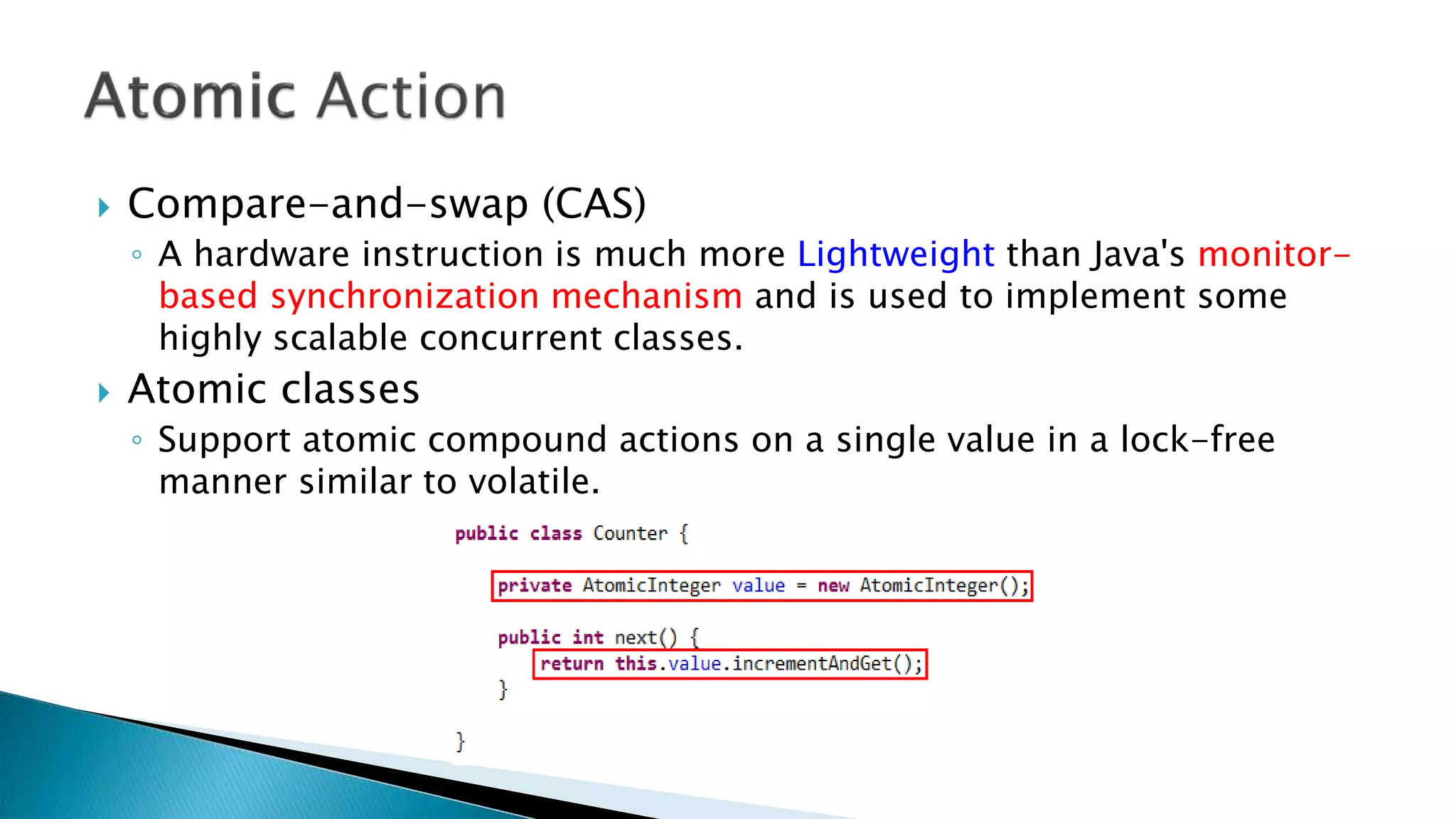  Compare-and-swap (CAS)
◦ A hardware instruction is much more Lightweight than Java's monitor-
based synchronization mechanism and is used to implement some
highly scalable concurrent classes.
 Atomic classes
◦ Support atomic compound actions on a single value in a lock-free
manner similar to volatile.
 