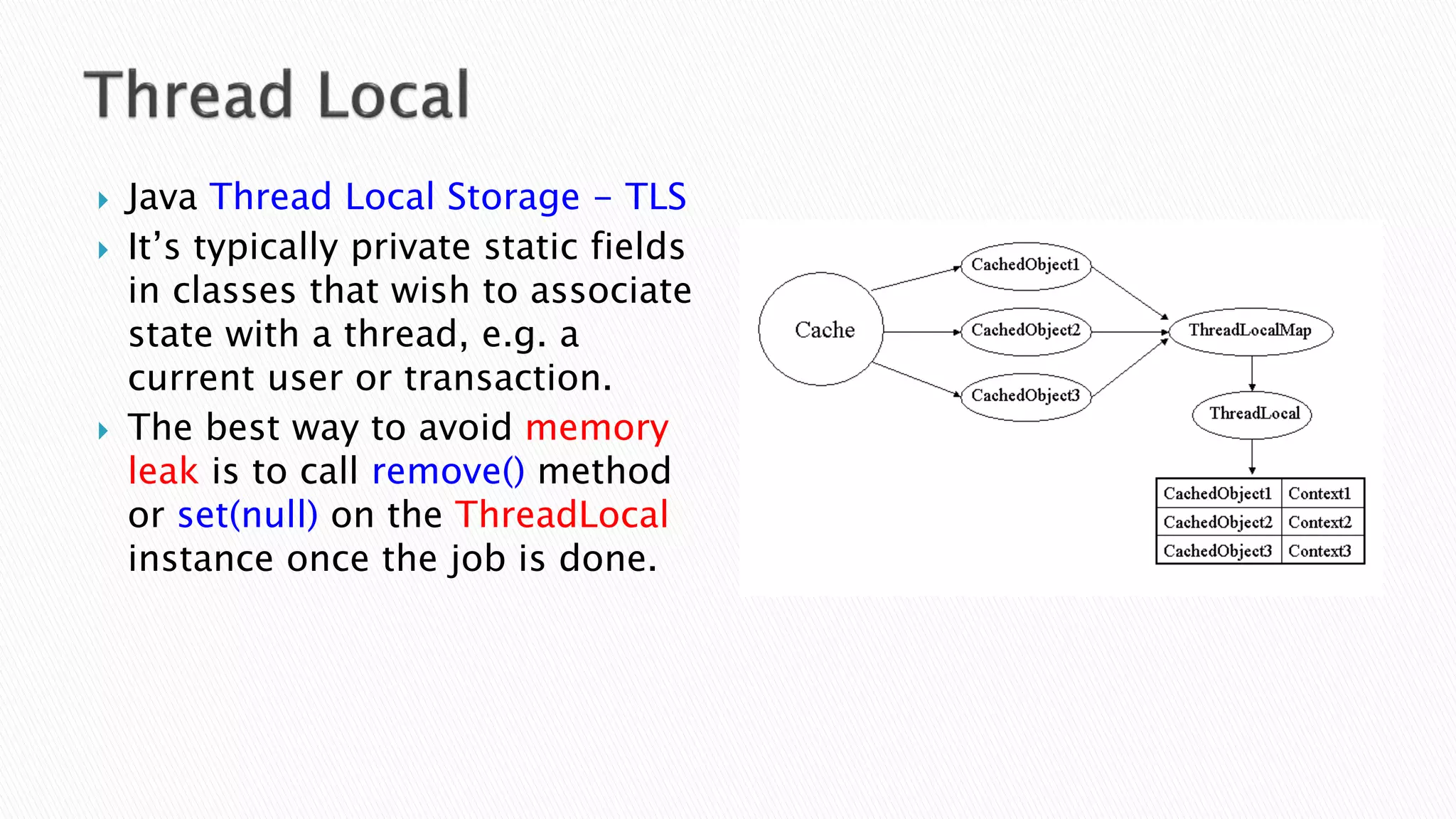  Java Thread Local Storage - TLS
 It’s typically private static fields
in classes that wish to associate
state with a thread, e.g. a
current user or transaction.
 The best way to avoid memory
leak is to call remove() method
or set(null) on the ThreadLocal
instance once the job is done.
 