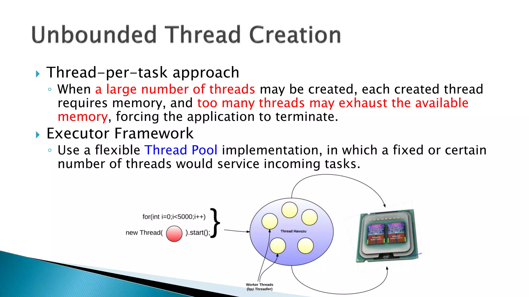 Thread-per-task approach
◦ When a large number of threads may be created, each created thread
requires memory, and too many threads may exhaust the available
memory, forcing the application to terminate.
 Executor Framework
◦ Use a flexible Thread Pool implementation, in which a fixed or certain
number of threads would service incoming tasks.
 