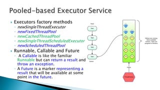  Executors factory methods
◦ newSingleThreadExecutor
◦ newFixedThreadPool
◦ newCachedThreadPool
◦ newSingleThreadScheduledExecutor
◦ newScheduledThreadPool
 Runnable, Callable and Future
◦ A Callable is like the familiar
Runnable but can return a result and
throw an exception.
◦ A Future is a marker representing a
result that will be available at some
point in the future.
 