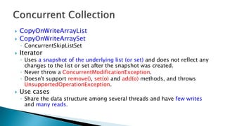  CopyOnWriteArrayList
 CopyOnWriteArraySet
◦ ConcurrentSkipListSet
 Iterator
◦ Uses a snapshot of the underlying list (or set) and does not reflect any
changes to the list or set after the snapshot was created.
◦ Never throw a ConcurrentModificationException.
◦ Doesn't support remove(), set(o) and add(o) methods, and throws
UnsupportedOperationException.
 Use cases
◦ Share the data structure among several threads and have few writes
and many reads.
 