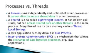  A Process runs independently and isolated of other processes.
It cannot directly access shared data in other processes.
 A Thread is a so called Lightweight Process. It has its own call
stack, but can access shared data of other threads in the same
process. Every thread has its own memory cache – Thread
Local Storage.
 A Java application runs by default in One Process.
 Inter-process communication (IPC) is a mechanism that allows
the exchange of data between processes, e.g. Java
applications.
 