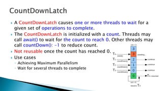  A CountDownLatch causes one or more threads to wait for a
given set of operations to complete.
 The CountDownLatch is initialized with a count. Threads may
call await() to wait for the count to reach 0. Other threads may
call countDown(): -1 to reduce count.
 Not reusable once the count has reached 0.
 Use cases
◦ Achieving Maximum Parallelism
◦ Wait for several threads to complete
 