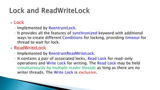  Lock
◦ Implemented by ReentrantLock.
◦ It provides all the features of synchronized keyword with additional
ways to create different Conditions for locking, providing timeout for
thread to wait for lock.
 ReadWriteLock
◦ Implemented by ReentrantReadWriteLock.
◦ It contains a pair of associated locks, Read Lock for read-only
operations and Write Lock for writing. The Read Lock may be held
simultaneously by multiple reader threads as long as there are no
writer threads. The Write Lock is exclusive.
 