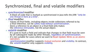  synchronized modifier
◦ A block of code that is marked as synchronized in Java tells the JVM: "only let
one thread in here at a time".
 final modifier
◦ Values of final fields, including objects inside collections referred to by
a final reference, can be safely read without synchronization.
◦ Store a reference to an object in a final field only makes
the reference immutable, not the actual object.
 volatile modifier
◦ It’s used to mark a field and indicate that changes to that field must be seen
by all subsequent reads by other threads, regardless of synchronization.
◦ It’s not suitable for cases where we want to Read-Update-Write as an atomic
operation.
◦ synchronization modifier supports mutual exclusion and visibility. In contrast,
the volatile modifier only supports visibility.
 
