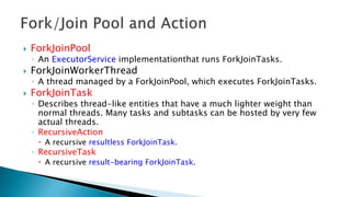  ForkJoinPool
◦ An ExecutorService implementationthat runs ForkJoinTasks.
 ForkJoinWorkerThread
◦ A thread managed by a ForkJoinPool, which executes ForkJoinTasks.
 ForkJoinTask
◦ Describes thread-like entities that have a much lighter weight than
normal threads. Many tasks and subtasks can be hosted by very few
actual threads.
◦ RecursiveAction
 A recursive resultless ForkJoinTask.
◦ RecursiveTask
 A recursive result-bearing ForkJoinTask.
 