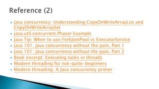  Java concurrency: Understanding CopyOnWriteArrayList and
CopyOnWriteArraySet
 java.util.concurrent.Phaser Example
 Java Tip: When to use ForkJoinPool vs ExecutorService
 Java 101: Java concurrency without the pain, Part 1
 Java 101: Java concurrency without the pain, Part 2
 Book excerpt: Executing tasks in threads
 Modern threading for not-quite-beginners
 Modern threading: A Java concurrency primer
 