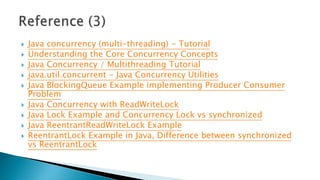  Java concurrency (multi-threading) - Tutorial
 Understanding the Core Concurrency Concepts
 Java Concurrency / Multithreading Tutorial
 java.util.concurrent - Java Concurrency Utilities
 Java BlockingQueue Example implementing Producer Consumer
Problem
 Java Concurrency with ReadWriteLock
 Java Lock Example and Concurrency Lock vs synchronized
 Java ReentrantReadWriteLock Example
 ReentrantLock Example in Java, Difference between synchronized
vs ReentrantLock
 