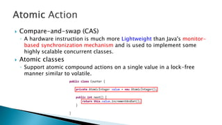  Compare-and-swap (CAS)
◦ A hardware instruction is much more Lightweight than Java's monitor-
based synchronization mechanism and is used to implement some
highly scalable concurrent classes.
 Atomic classes
◦ Support atomic compound actions on a single value in a lock-free
manner similar to volatile.
 