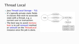 Java Thread Local Storage - TLS
 It’s typically private static fields
in classes that wish to associate
state with a thread, e.g. a
current user or transaction.
 The best way to avoid memory
leak is to call remove() method
or set(null) on the ThreadLocal
instance once the job is done.
 