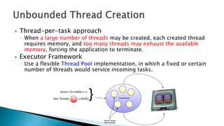  Thread-per-task approach
◦ When a large number of threads may be created, each created thread
requires memory, and too many threads may exhaust the available
memory, forcing the application to terminate.
 Executor Framework
◦ Use a flexible Thread Pool implementation, in which a fixed or certain
number of threads would service incoming tasks.
 