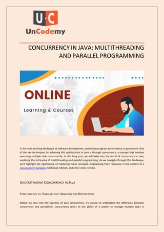 CONCURRENCY IN JAVA: MULTITHREADING
AND PARALLEL PROGRAMMING
In the ever-evolving landscape of software development, optimizing program performance is paramount. One
of the key techniques for achieving this optimization in Java is through concurrency, a concept that involves
executing multiple tasks concurrently. In this blog post, we will delve into the world of concurrency in Java,
exploring the intricacies of multithreading and parallel programming. As we navigate through this landscape,
we’ll highlight the significance of mastering these concepts, emphasizing their relevance in the context of a
Java course in Gurgaon, Allahabad, Mohali, and other cities in India.
UNDERSTANDING CONCURRENCY IN JAVA
CONCURRENCY VS. PARALLELISM: UNVEILING THE DISTINCTIONS
Before we dive into the specifics of Java concurrency, it’s crucial to understand the difference between
concurrency and parallelism. Concurrency refers to the ability of a system to manage multiple tasks in
 