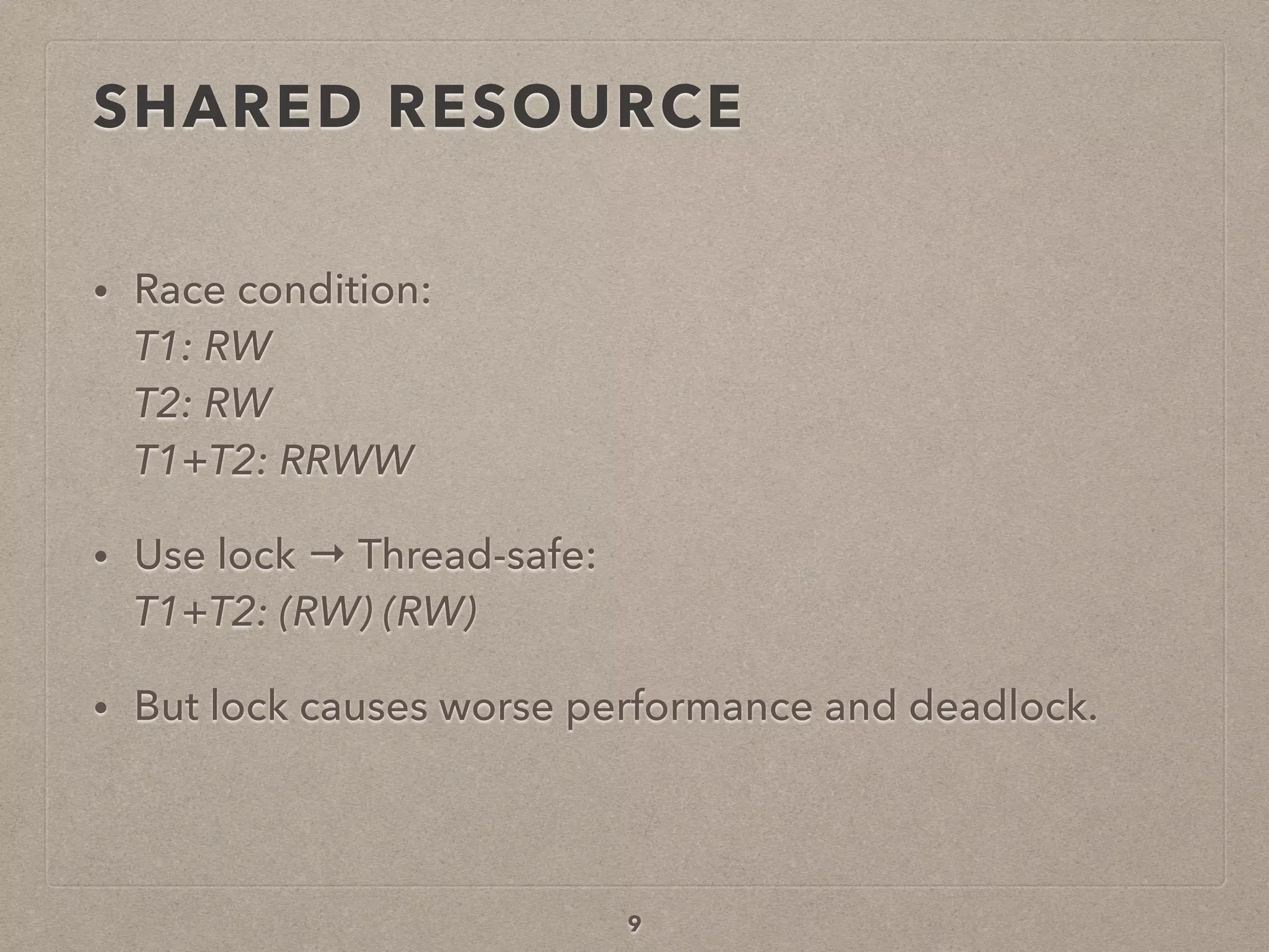 SHARED RESOURCE
• Race condition: 
T1: RW 
T2: RW 
T1+T2: RRWW
• Use lock → Thread-safe: 
T1+T2: (RW) (RW)
• But lock causes worse performance and deadlock.
9
 