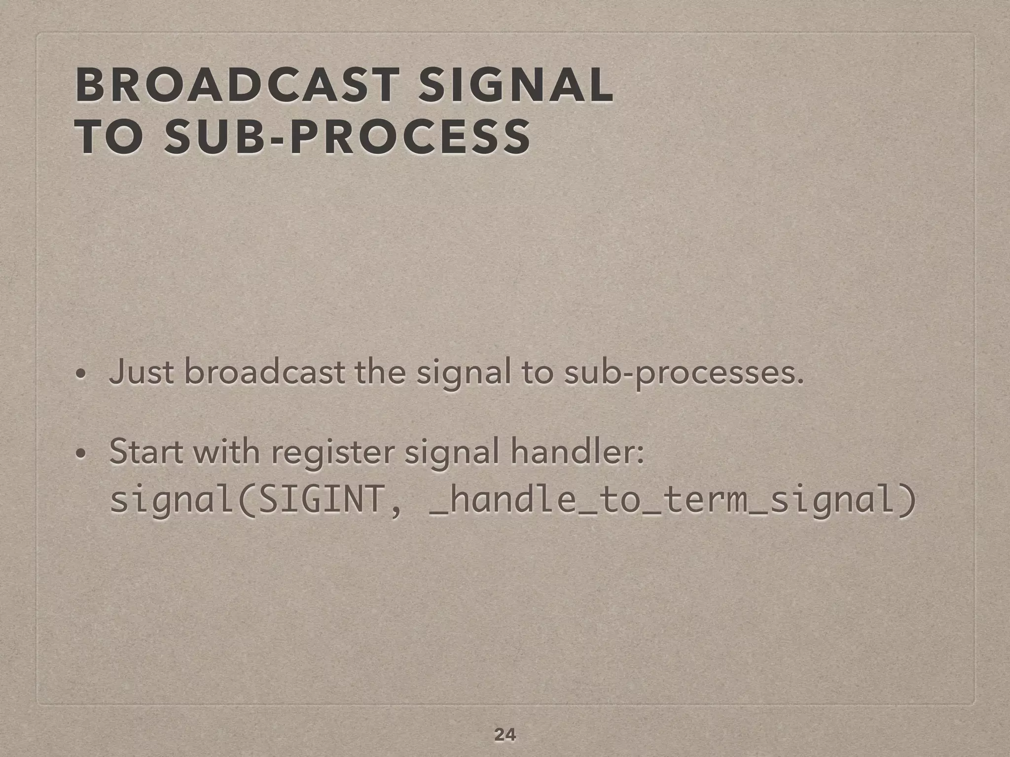 BROADCAST SIGNAL  
TO SUB-PROCESS
• Just broadcast the signal to sub-processes.
• Start with register signal handler: 
signal(SIGINT, _handle_to_term_signal)
24
 
