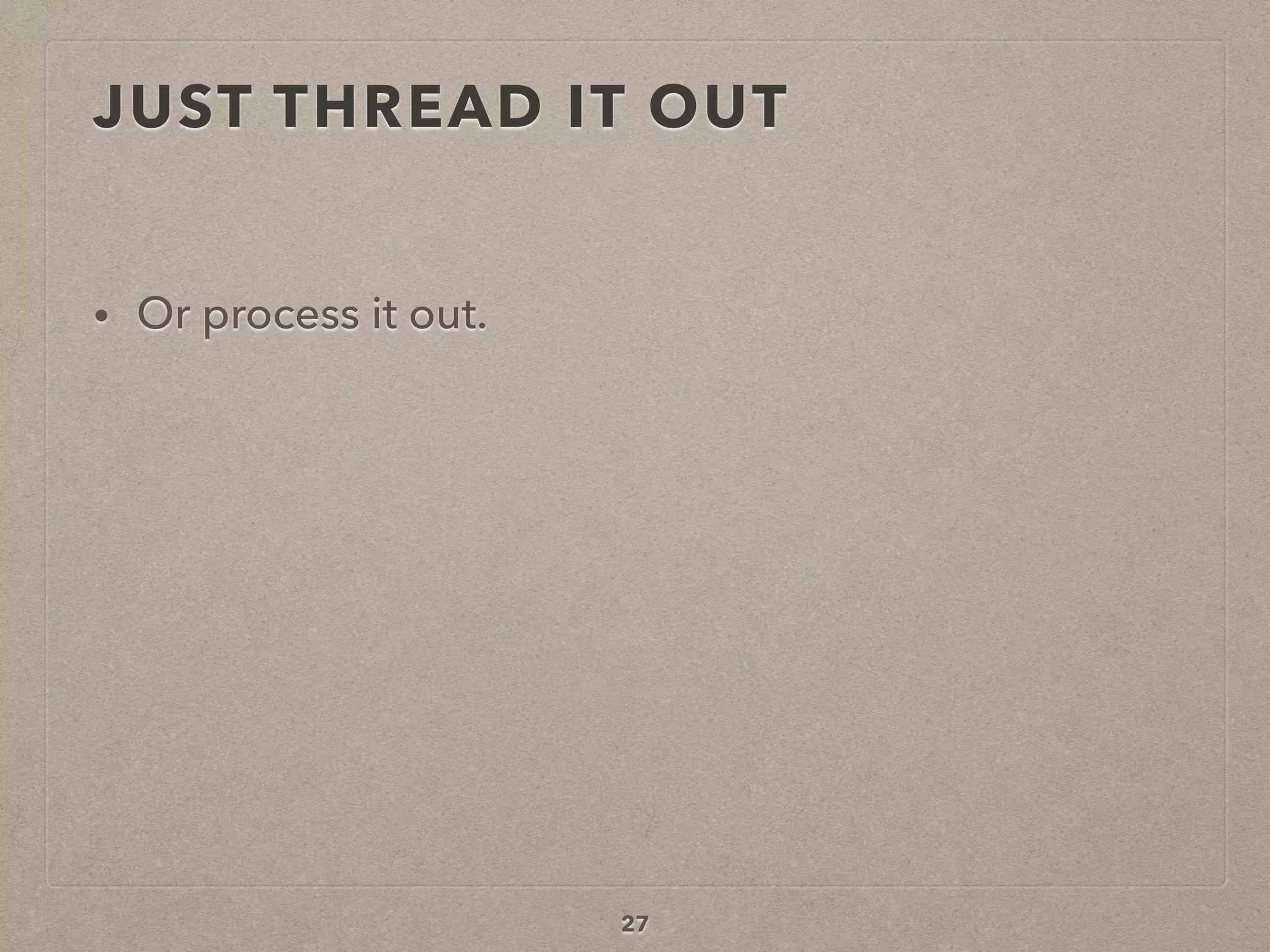 JUST THREAD IT OUT
• Or process it out.
27
 