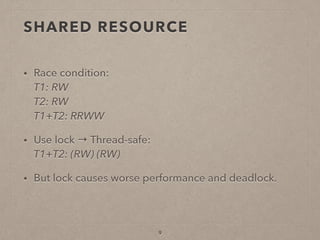 SHARED RESOURCE
• Race condition: 
T1: RW 
T2: RW 
T1+T2: RRWW
• Use lock → Thread-safe: 
T1+T2: (RW) (RW)
• But lock causes worse performance and deadlock.
9
 