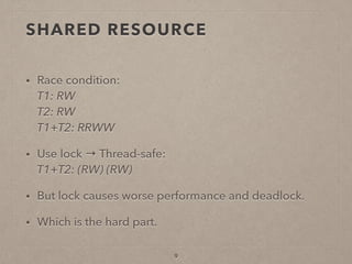 SHARED RESOURCE
• Race condition: 
T1: RW 
T2: RW 
T1+T2: RRWW
• Use lock → Thread-safe: 
T1+T2: (RW) (RW)
• But lock causes worse performance and deadlock.
• Which is the hard part.
9
 