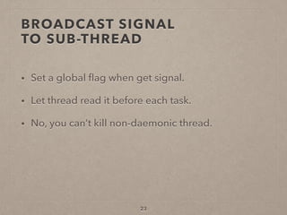 BROADCAST SIGNAL  
TO SUB-THREAD
• Set a global ﬂag when get signal.
• Let thread read it before each task.
• No, you can’t kill non-daemonic thread.
23
 