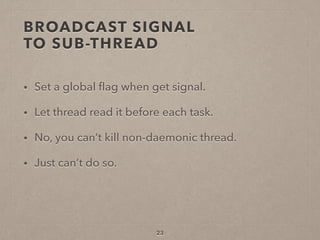 BROADCAST SIGNAL  
TO SUB-THREAD
• Set a global ﬂag when get signal.
• Let thread read it before each task.
• No, you can’t kill non-daemonic thread.
• Just can’t do so.
23
 