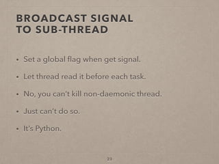 BROADCAST SIGNAL  
TO SUB-THREAD
• Set a global ﬂag when get signal.
• Let thread read it before each task.
• No, you can’t kill non-daemonic thread.
• Just can’t do so.
• It’s Python.
23
 