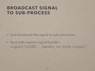 BROADCAST SIGNAL  
TO SUB-PROCESS
• Just broadcast the signal to sub-processes.
• Start with register signal handler: 
signal(SIGINT, _handle_to_term_signal)
24
 
