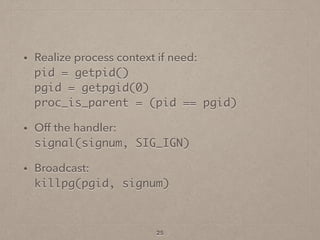 • Realize process context if need: 
pid = getpid() 
pgid = getpgid(0) 
proc_is_parent = (pid == pgid)
• Off the handler: 
signal(signum, SIG_IGN)
• Broadcast: 
killpg(pgid, signum)
25
 