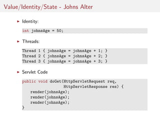 Value/Identity/State - Johns Alter
Identity:
int johnsAge = 50;

Threads:
Thread 1 { johnsAge = johnsAge + 1; }
Thread 2 { johnsAge = johnsAge + 2; }
Thread 3 { johnsAge = johnsAge + 3; }

Servlet Code
public void doGet(HttpServletRequest req,
HttpServletResponse res) {
render(johnsAge);
render(johnsAge);
render(johnsAge);
}

 
