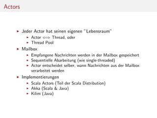 Actors

Jeder Actor hat seinen eigenen ”Lebensraum”
Actor ⇐⇒ Thread, oder
Thread Pool

Mailbox
Empfangene Nachrichten werden in der Mailbox gespeichert
Sequentielle Abarbeitung (wie single-threaded)
Actor entscheidet selber, wann Nachrichten aus der Mailbox
verarbeitet werden

Implementierungen
Scala Actors (Teil der Scala Distribution)
Akka (Scala & Java)
Kilim (Java)

 