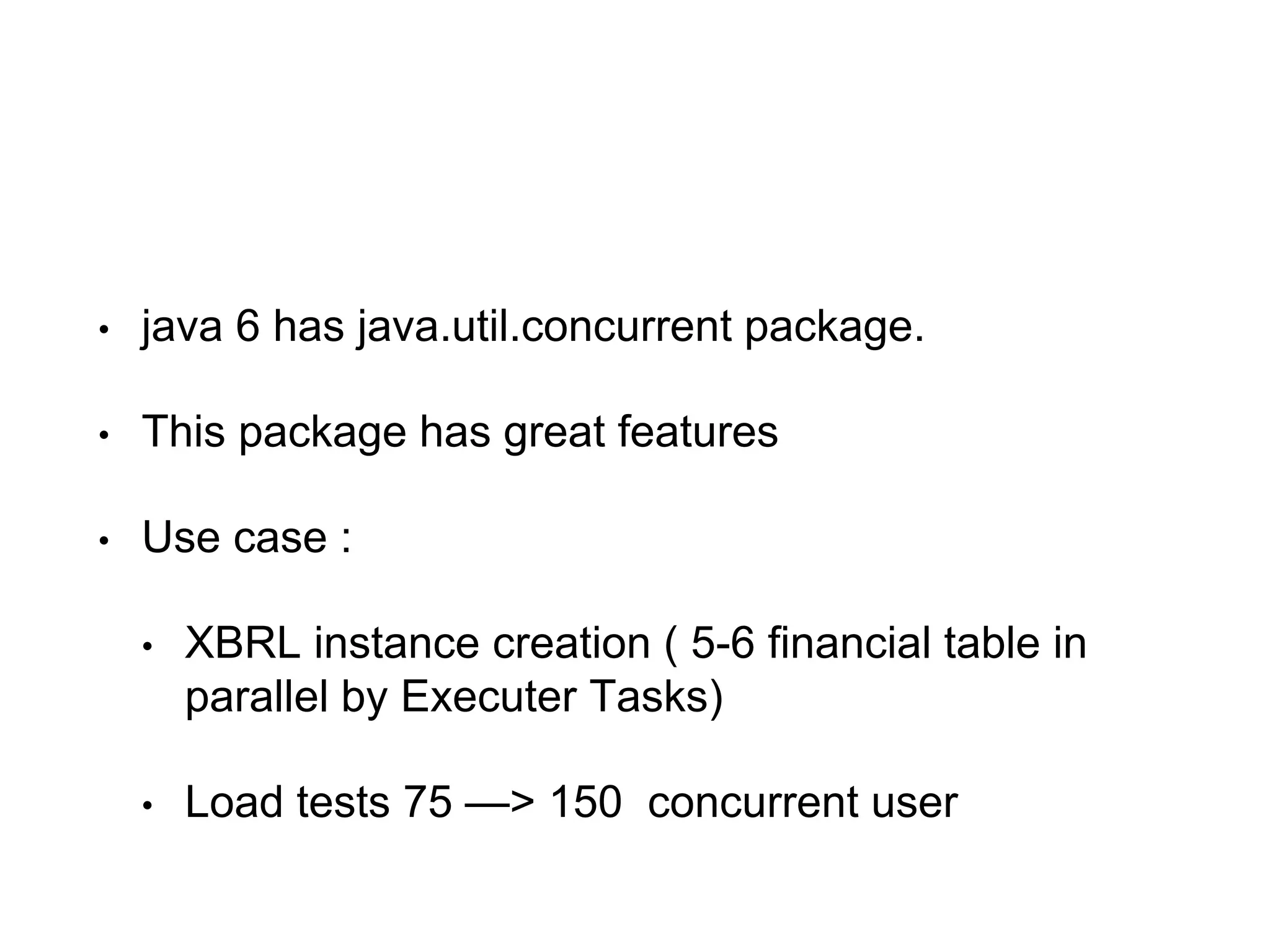 • java 6 has java.util.concurrent package.
• This package has great features
• Use case :
• XBRL instance creation ( 5-6 financial table in
parallel by Executer Tasks)
• Load tests 75 —> 150 concurrent user
 