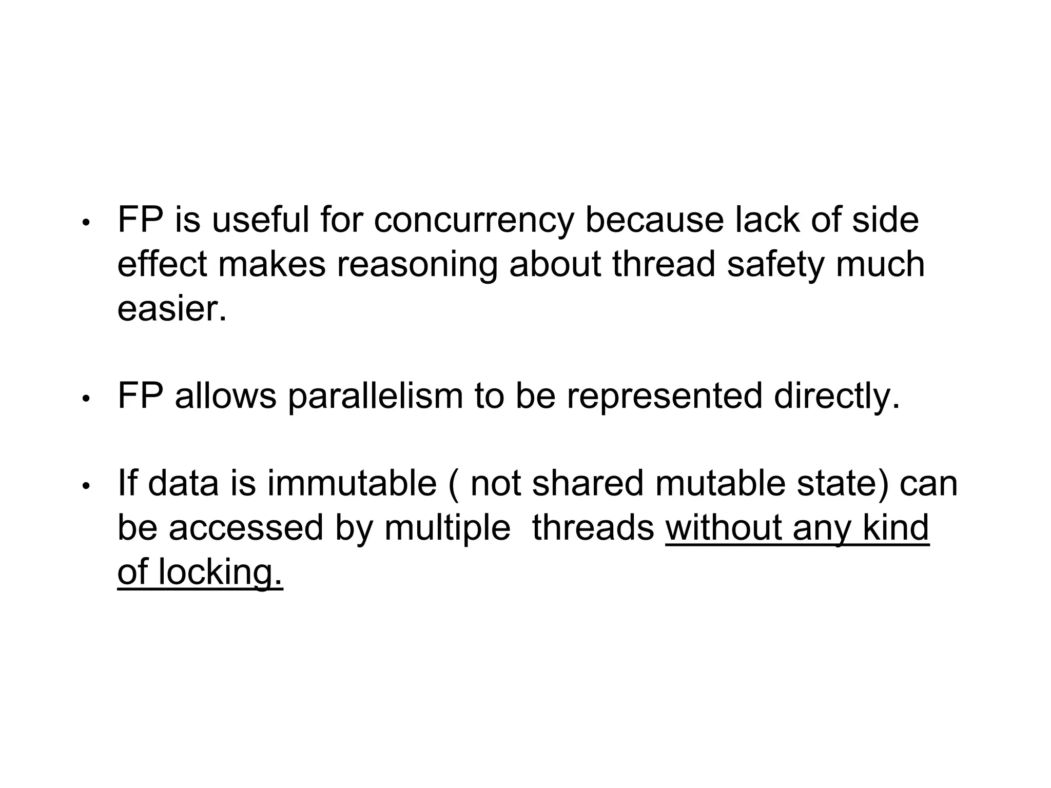 • FP is useful for concurrency because lack of side
effect makes reasoning about thread safety much
easier.
• FP allows parallelism to be represented directly.
• If data is immutable ( not shared mutable state) can
be accessed by multiple threads without any kind
of locking.
 
