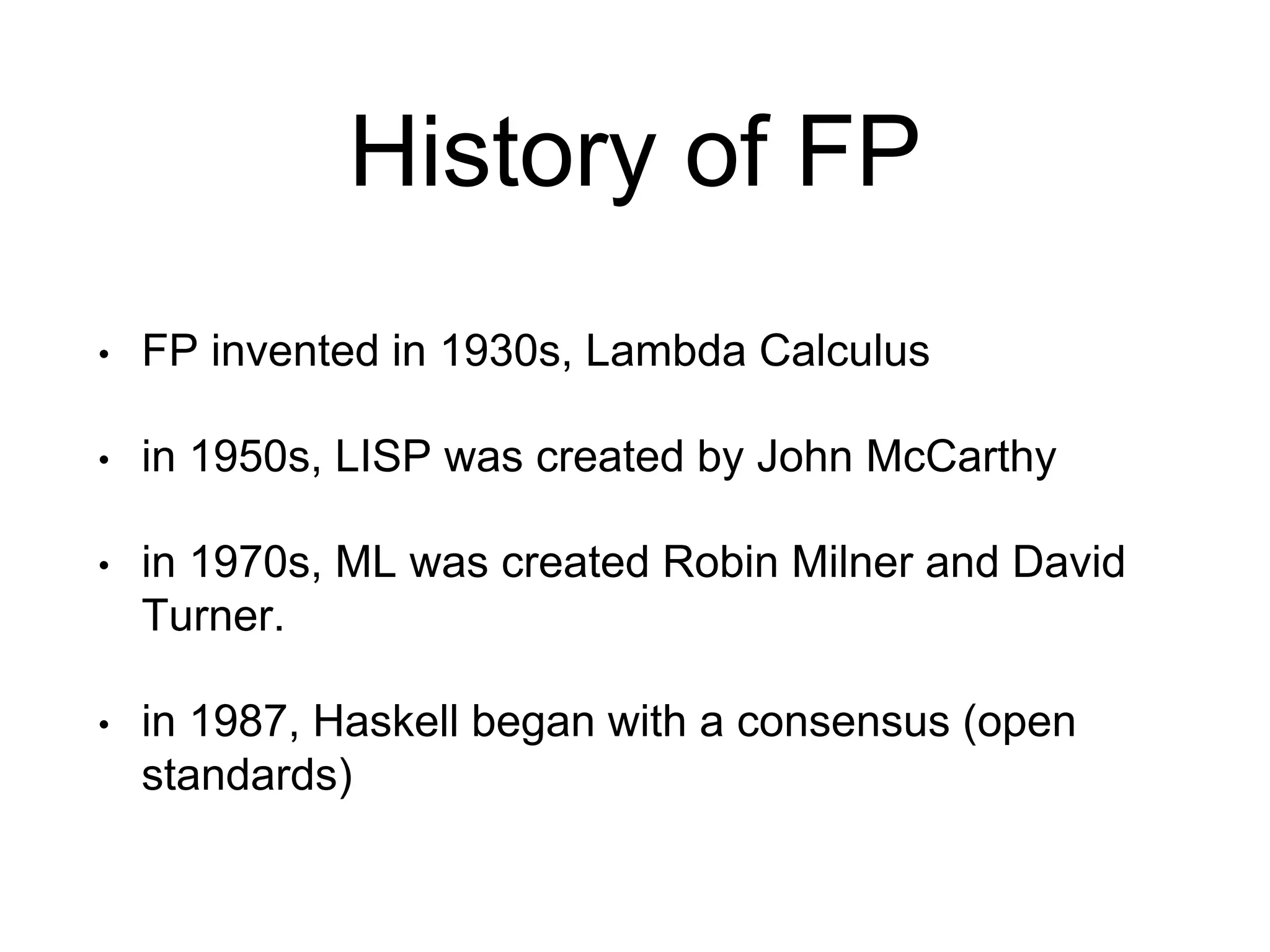 History of FP
• FP invented in 1930s, Lambda Calculus
• in 1950s, LISP was created by John McCarthy
• in 1970s, ML was created Robin Milner and David
Turner.
• in 1987, Haskell began with a consensus (open
standards)
 