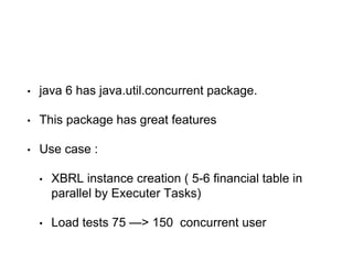 • java 6 has java.util.concurrent package.
• This package has great features
• Use case :
• XBRL instance creation ( 5-6 financial table in
parallel by Executer Tasks)
• Load tests 75 —> 150 concurrent user
 