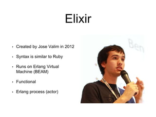 Elixir
• Created by Jose Valim in 2012
• Syntax is similar to Ruby
• Runs on Erlang Virtual
Machine (BEAM)
• Functional
• Erlang process (actor)
 