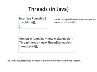 Threads (in Java) Runnable runnable = new MyRunnable();  Thread thread = new Thread(runnable); thread.start(); interface Runnable { void run(); } Looks strangely like the command pattern (covered last month). The Java ExecutorService interface is even more like the Command Pattern. 
