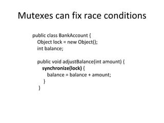 Mutexes can fix race conditions public class BankAccount { Object lock = new Object(); int balance; public void adjustBalance(int amount) { synchronize(lock)  { balance = balance + amount; } } 