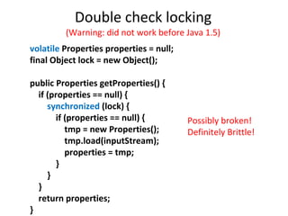 Double check locking (Warning: did not work before Java 1.5) volatile  Properties properties = null; final Object lock = new Object(); public Properties getProperties() { if (properties == null) { synchronized  (lock) { if (properties == null) { tmp = new Properties(); tmp.load(inputStream); properties = tmp; } } } return properties; } Possibly broken! Definitely Brittle! 