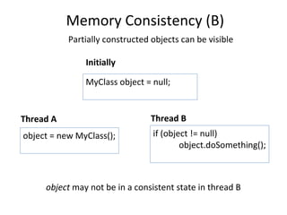 Memory Consistency (B) Initially Thread B Partially constructed objects can be visible object = new MyClass(); if (object != null) object.doSomething(); MyClass object = null; Thread A object  may not be in a consistent state in thread B 