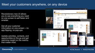 ALL RIGHTS RESERVED © 2014 #CNCYevent + #MSDYNCRM
Meet your customers anywhere, on any device
Get all your customer
information on one screen – no
app flipping, no pop-ups.
Update activities, contacts, and
opportunities on the go and get
real-time insight on the metrics
that matter most.
Revolutionary new UI allows
you to see everything you need
on one screen to sell faster and
smarter.
 