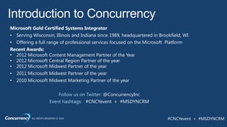 ALL RIGHTS RESERVED © 2014 #CNCYevent + #MSDYNCRM
Microsoft Gold Certified Systems Integrator
• Serving Wisconsin, Illinois and Indiana since 1989, headquartered in Brookfield, WI
• Offering a full range of professional services focused on the Microsoft Platform
Recent Awards:
• 2012 Microsoft Content Management Partner of the Year
• 2012 Microsoft Central Region Partner of the year
• 2012 Microsoft Midwest Partner of the year
• 2011 Microsoft Midwest Partner of the year
• 2010 Microsoft Midwest Marketing Partner of the year
Follow us on Twitter: @ConcurrencyInc
Event hashtags: #CNCYevent + #MSDYNCRM
 